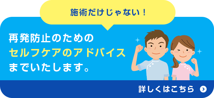 施術だけじゃない！再発防止のための セルフケアのアドバイスまでいたします。
